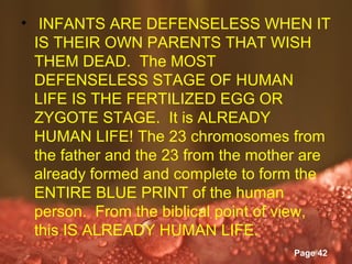• INFANTS ARE DEFENSELESS WHEN IT
  IS THEIR OWN PARENTS THAT WISH
  THEM DEAD. The MOST
  DEFENSELESS STAGE OF HUMAN
  LIFE IS THE FERTILIZED EGG OR
  ZYGOTE STAGE. It is ALREADY
  HUMAN LIFE! The 23 chromosomes from
  the father and the 23 from the mother are
  already formed and complete to form the
  ENTIRE BLUE PRINT of the human
  person. From the biblical point of view,
  this IS ALREADY HUMAN LIFE.
               Powerpoint Templates
                                      Page 42
 