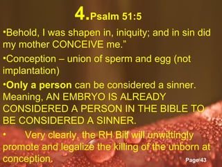 4.Psalm 51:5
•Behold, I was shapen in, iniquity; and in sin did
my mother CONCEIVE me.”
•Conception – union of sperm and egg (not
implantation)
•Only a person can be considered a sinner.
Meaning, AN EMBRYO IS ALREADY
CONSIDERED A PERSON IN THE BIBLE TO
BE CONSIDERED A SINNER.
•    Very clearly, the RH Bill will unwittingly
promote and legalize the killing of the unborn at
conception.         Powerpoint Templates
                                             Page 43
 