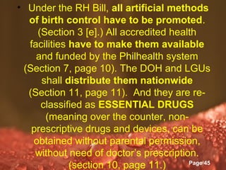• Under the RH Bill, all artificial methods
  of birth control have to be promoted.
    (Section 3 [e].) All accredited health
  facilities have to make them available
    and funded by the Philhealth system
 (Section 7, page 10). The DOH and LGUs
     shall distribute them nationwide
  (Section 11, page 11). And they are re-
     classified as ESSENTIAL DRUGS
      (meaning over the counter, non-
   prescriptive drugs and devices, can be
   obtained without parental permission,
    without need of doctor’s prescription.
                 Powerpoint Templates
             (section 10, page 11.)     Page 45
 