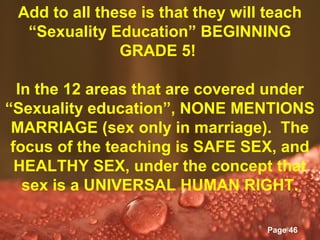 Add to all these is that they will teach
  “Sexuality Education” BEGINNING
               GRADE 5!

  In the 12 areas that are covered under
“Sexuality education”, NONE MENTIONS
 MARRIAGE (sex only in marriage). The
 focus of the teaching is SAFE SEX, and
  HEALTHY SEX, under the concept that
   sex is a UNIVERSAL HUMAN RIGHT.

               Powerpoint Templates
                                      Page 46
 