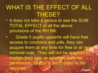 WHAT IS THE EFFECT OF ALL
         THESE?
• It does not take a genius to see the SUM
  TOTAL EFFECT of all the above
  provisions of the RH Bill:
•     Grade 5 pupils upwards will have free
  access to condoms and pills, they can
  acquire them at any time for free or at very
  minimal cost. They will not be required to
  explain their age, or ask their parents
  permission. Doctor’s prescription is not
  required.      Powerpoint Templates
                                          Page 47
 