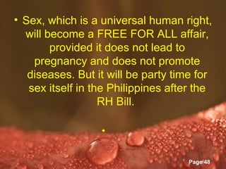 • Sex, which is a universal human right,
  will become a FREE FOR ALL affair,
        provided it does not lead to
    pregnancy and does not promote
   diseases. But it will be party time for
   sex itself in the Philippines after the
                   RH Bill.

                    •

               Powerpoint Templates
                                      Page 48
 