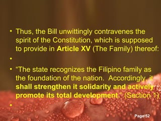• Thus, the Bill unwittingly contravenes the
  spirit of the Constitution, which is supposed
  to provide in Article XV (The Family) thereof:
•
• “The state recognizes the Filipino family as
  the foundation of the nation. Accordingly, it
  shall strengthen it solidarity and actively
  promote its total development.” (Section 1)
•
                Powerpoint Templates
                                        Page 52
 