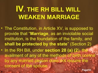 IV. THE RH BILL WILL
         WEAKEN MARRIAGE
• The Constitution, in Article XV, is supposed to
  provide that “Marriage, as an inviolable social
  institution, is the foundation of the family, and
  shall be protected by the state” (Section 2)
• In the RH Bill, under section 28 (a) (2), the
  availment of any of the methods of birth control
  by any married person does not require the
  consent of the spouse. Templates
                      Powerpoint
                                           Page 53
 