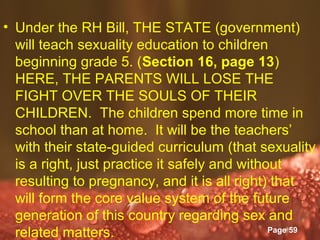 • Under the RH Bill, THE STATE (government)
  will teach sexuality education to children
  beginning grade 5. (Section 16, page 13)
  HERE, THE PARENTS WILL LOSE THE
  FIGHT OVER THE SOULS OF THEIR
  CHILDREN. The children spend more time in
  school than at home. It will be the teachers’
  with their state-guided curriculum (that sexuality
  is a right, just practice it safely and without
  resulting to pregnancy, and it is all right) that
  will form the core value system of the future
  generation of this country regarding sex and
                      Powerpoint Templates
  related matters.                             Page 59
 