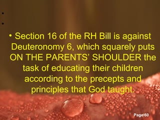 •
•
    • Section 16 of the RH Bill is against
     Deuteronomy 6, which squarely puts
    ON THE PARENTS’ SHOULDER the
       task of educating their children
        according to the precepts and
         principles that God taught.

                 Powerpoint Templates
                                        Page 60
 