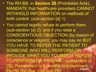 • The RH Bill, in Section 28 (Prohibited Acts),
  MANDATE that healthcare providers CANNOT
  WITHHOLD INFORMATION on methods of
  birth control. (sub-section [a] 1).
• You cannot legally refuse to perform them
  (sub-section [a] 2), and if you raise a
  CONSCIENTIOUS OBJECTION (by reason of
  conscience or religion), you may say no BUT
  YOU HAVE TO REFER THE PATIENT TO
  SOMEONE WHO WILL PERFORM OR
  PROVIDE WHAT YOU YOURSELF REFUSE
  TO PERFROM OR PROVIDE. (subsection a
  [3]). Punishment is 6 months imprisonment,
                    Powerpoint Templates
                                       Page 62
 