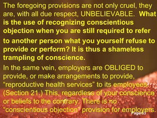 The foregoing provisions are not only cruel, they
are, with all due respect, UNBELIEVABLE. What
is the use of recognizing conscientious
objection when you are still required to refer
to another person what you yourself refuse to
provide or perform? It is thus a shameless
trampling of conscience.
In the same vein, employers are OBLIGED to
provide, or make arrangements to provide,
“reproductive health services” to its employees.
(Section 21.) This, regardless of your conscience
or beliefs to the contrary. There is no
“conscientious objection”Templates
                    Powerpoint provision for employers.
                                               Page 63
 