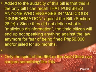 • Added to the audacity of this bill is that this is
  the only bill I can recall THAT PUNISHES
  ANYONE WHO ENGAGES IN “MALICIOUS
  DISINFORMATION” against the Bill. (Section
  28 [e].) Since they did not define what is
  “malicious disinformation”, the timid citizen will
  end up not speaking anything against the law
  anymore for fear of being fined Php50,000
  and/or jailed for six months.
•
• Only the spirit of the 666 or the Anti-Christ can
  conjure something like this
                    Powerpoint Templates
                                             Page 64
 