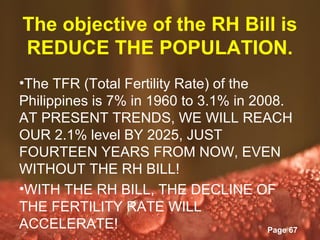 The objective of the RH Bill is
REDUCE THE POPULATION.
•The TFR (Total Fertility Rate) of the
Philippines is 7% in 1960 to 3.1% in 2008.
AT PRESENT TRENDS, WE WILL REACH
OUR 2.1% level BY 2025, JUST
FOURTEEN YEARS FROM NOW, EVEN
WITHOUT THE RH BILL!
•WITH THE RH BILL, THE DECLINE OF
THE FERTILITY RATE WILL
ACCELERATE! Powerpoint Templates       Page 67
 