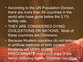 • According to the UN Population Division,
  there are more than 60 countries in the
  world who have gone below the 2.1%
  fertility rate.
• THEY ARE CONSIDERED DYING
  CIVILIZATIONS OR NATIONS. Most of
  these countries are Christians.
• Because Moslem countries do not believe
  in artificial methods of birth control,
  Moslems will VERY SOON
  PREDOMINATE many countries of the
  world, including former Christian countries.
                   Powerpoint Templates
                                          Page 68
 