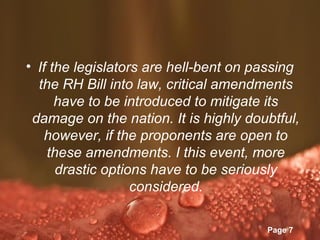 • If the legislators are hell-bent on passing
  the RH Bill into law, critical amendments
      have to be introduced to mitigate its
 damage on the nation. It is highly doubtful,
   however, if the proponents are open to
    these amendments. I this event, more
      drastic options have to be seriously
                   considered.

               Powerpoint Templates
                                       Page 7
 