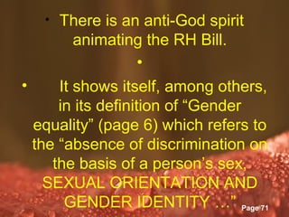 •   There is an anti-God spirit
          animating the RH Bill.
                    •
•       It shows itself, among others,
        in its definition of “Gender
    equality” (page 6) which refers to
    the “absence of discrimination on
       the basis of a person’s sex,
      SEXUAL ORIENTATION AND
         GENDER IDENTITY …” Page 71
                Powerpoint Templates
 