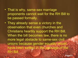 • That is why, same-sex marriage
  proponents cannot wait for the RH Bill to
  be passed formally.
• They already sense a victory in the
  observation that even churches and
  Christians heartily support the RH Bill.
  When the bill becomes law, there is no
  more legal obstacle to same-sex civil
  unions because gender equality would
  have been settled in the passage of the
  RH Bill.
                Powerpoint Templates
                                         Page 73
•
 