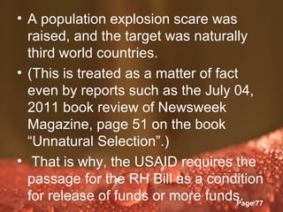 • A population explosion scare was
  raised, and the target was naturally
  third world countries.
• (This is treated as a matter of fact
  even by reports such as the July 04,
  2011 book review of Newsweek
  Magazine, page 51 on the book
  “Unnatural Selection”.)
• That is why, the USAID requires the
  passage for the RH Bill as a condition
  for release of funds or more funds. 77
                Powerpoint Templates
                                      Page
 