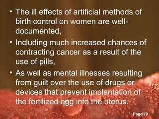 • The ill effects of artificial methods of
  birth control on women are well-
  documented,
• Including much increased chances of
  contracting cancer as a result of the
  use of pills,
• As well as mental illnesses resulting
  from guilt over the use of drugs or
  devices that prevent implantation of
  the fertilized egg into the uterus.
               Powerpoint Templates
                                      Page 79
 