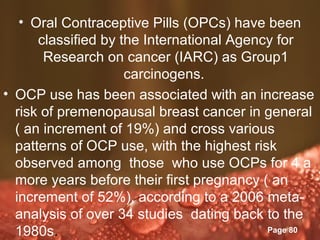 • Oral Contraceptive Pills (OPCs) have been
      classified by the International Agency for
       Research on cancer (IARC) as Group1
                     carcinogens.
• OCP use has been associated with an increase
  risk of premenopausal breast cancer in general
  ( an increment of 19%) and cross various
  patterns of OCP use, with the highest risk
  observed among those who use OCPs for 4 a
  more years before their first pregnancy ( an
  increment of 52%), according to a 2006 meta-
  analysis of over 34 studies dating back to the
                    Powerpoint Templates
  1980s.                                   Page 80
 