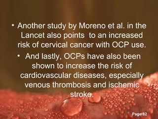 • Another study by Moreno et al. in the
   Lancet also points to an increased
  risk of cervical cancer with OCP use.
  • And lastly, OCPs have also been
       shown to increase the risk of
   cardiovascular diseases, especially
     venous thrombosis and ischemic
                   stroke.

             Powerpoint Templates
                                    Page 82
 