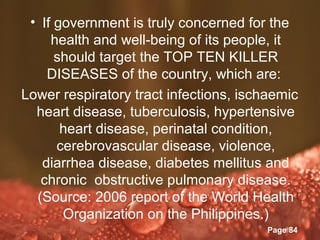 • If government is truly concerned for the
     health and well-being of its people, it
      should target the TOP TEN KILLER
    DISEASES of the country, which are:
Lower respiratory tract infections, ischaemic
  heart disease, tuberculosis, hypertensive
       heart disease, perinatal condition,
      cerebrovascular disease, violence,
   diarrhea disease, diabetes mellitus and
   chronic obstructive pulmonary disease.
  (Source: 2006 report of the World Health
       Organization on the Philippines.)
                Powerpoint Templates
                                        Page 84
 