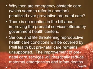 •
• Why then are emergency obstetric care
  (which seem to refer to abortion)
  prioritized over preventive pre-natal care?
• There is no mention in the bill about
  improving the prenatal services offered by
  government health centers.
• Serious and life threatening reproductive
  health care conditions will be covered by
  PhilHealth but pre-natal care remains
  unsupported. The improvement of pre-
  natal care services will drastically reduce
  maternal emergencies and infant deaths.
                 Powerpoint Templates
                                          Page 86
•
 
