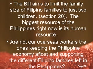 • The Bill aims to limit the family
  size of Filipino families to just two
      children. (section 20). The
        biggest resource of the
  Philippines right now is its human
                resource.
• Are not our overseas workers the
     ones keeping the Philippine
    economy afloat and supporting
 the different Filipino families left in
               Powerpoint Templates
           the Philippines?         Page 88
 