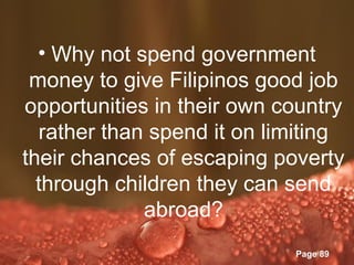 • Why not spend government
 money to give Filipinos good job
opportunities in their own country
  rather than spend it on limiting
their chances of escaping poverty
  through children they can send
             abroad?
           Powerpoint Templates
                                  Page 89
 