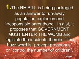 1.The RH BILL is being packaged
      as an answer to run-away
      population explosion and
irresponsible parenthood. In gist, it
   proposes that GOVERNMENT
   MUST ENTER THE WOMB and
legislate the incidents therein. The
  buzz word is “prevent pregnancy”
 or “control the number of children”.
•            Powerpoint Templates
                                    Page 9
 