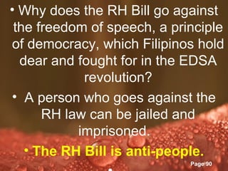 • Why does the RH Bill go against
 the freedom of speech, a principle
of democracy, which Filipinos hold
  dear and fought for in the EDSA
            revolution?
• A person who goes against the
      RH law can be jailed and
           imprisoned.
   • The RH Bill is anti-people.
            Powerpoint Templates
                             Page 90
 