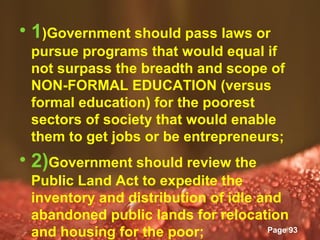 • 1)Government should pass laws or
 pursue programs that would equal if
 not surpass the breadth and scope of
 NON-FORMAL EDUCATION (versus
 formal education) for the poorest
 sectors of society that would enable
 them to get jobs or be entrepreneurs;
• 2)Government should review the
 Public Land Act to expedite the
 inventory and distribution of idle and
 abandoned public lands for relocation
              Powerpoint Templates
 and housing for the poor;           Page 93
 