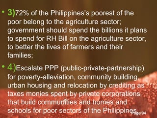 • 3)72% of the Philippines’s poorest of the
 poor belong to the agriculture sector;
 government should spend the billions it plans
 to spend for RH Bill on the agriculture sector,
 to better the lives of farmers and their
 families;
• 4)Escalate PPP (public-private-partnership)
 for poverty-alleviation, community building,
 urban housing and relocation by crediting as
 taxes monies spent by private corporations
 that build communities and homes and
 schools for poor sectors of the Philippines. 94
                   Powerpoint Templates
                                          Page
 