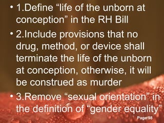 • 1.Define “life of the unborn at
  conception” in the RH Bill
• 2.Include provisions that no
  drug, method, or device shall
  terminate the life of the unborn
  at conception, otherwise, it will
  be construed as murder
• 3.Remove “sexual orientation” in
  the definition ofTemplates
              Powerpoint
                         “gender equality”
                                   Page 98
 