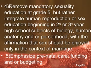 • 4)Remove mandatory sexuality
  education at grade 5, but rather
  integrate human reproduction or sex
  education beginning in 2nd or 3rd year
  high school subjects of biology, human
  anatomy and or personhood, with the
  affirmation that sex should be enjoyed
  only in the context of marriage.
• 5)Emphasize pre-natal care, funding
  and or budgeting. Templates
                Powerpoint
                                     Page 99
 