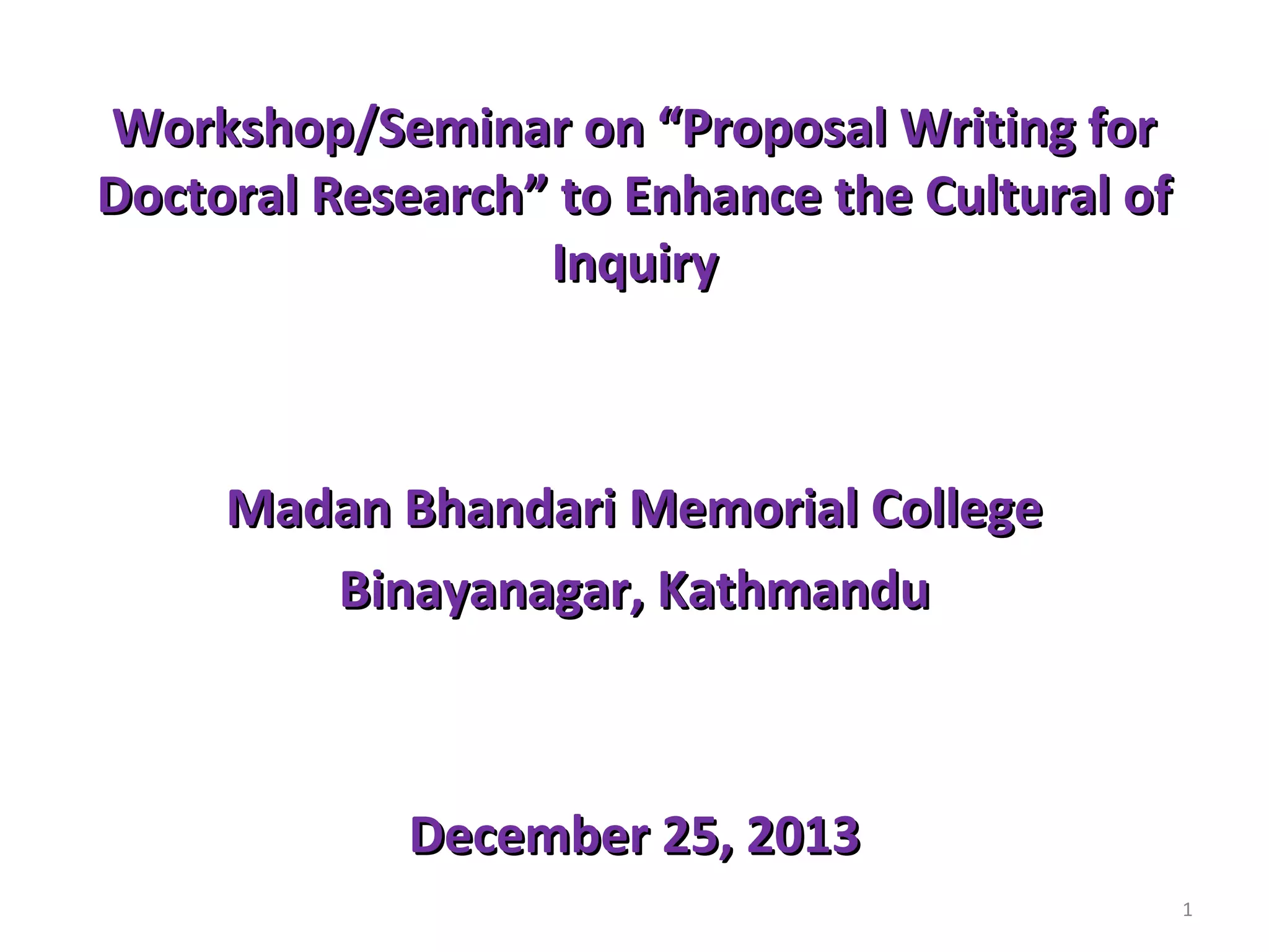 Workshop/Seminar on “Proposal Writing for
Doctoral Research” to Enhance the Cultural of
Inquiry

Madan Bhandari Memorial College
Binayanagar, Kathmandu

December 25, 2013
1

 