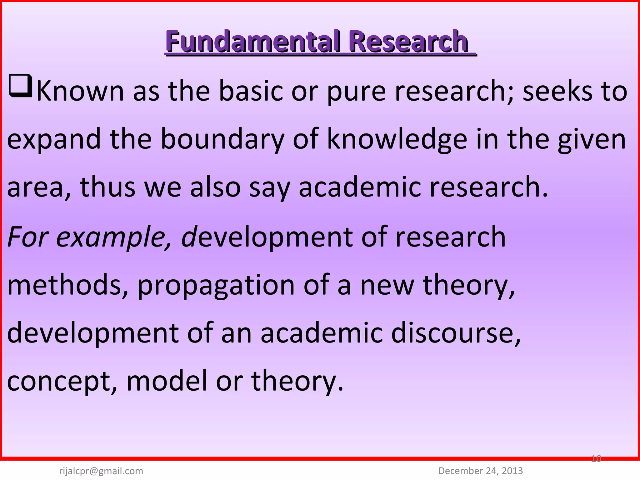 Fundamental Research
Known as the basic or pure research; seeks to 
expand the boundary of knowledge in the given 
area, thus we also say academic research. 
For example, development of research 
methods, propagation of a new theory, 
development of an academic discourse, 
concept, model or theory.
rijalcpr@gmail.com

December 24, 2013

10

 