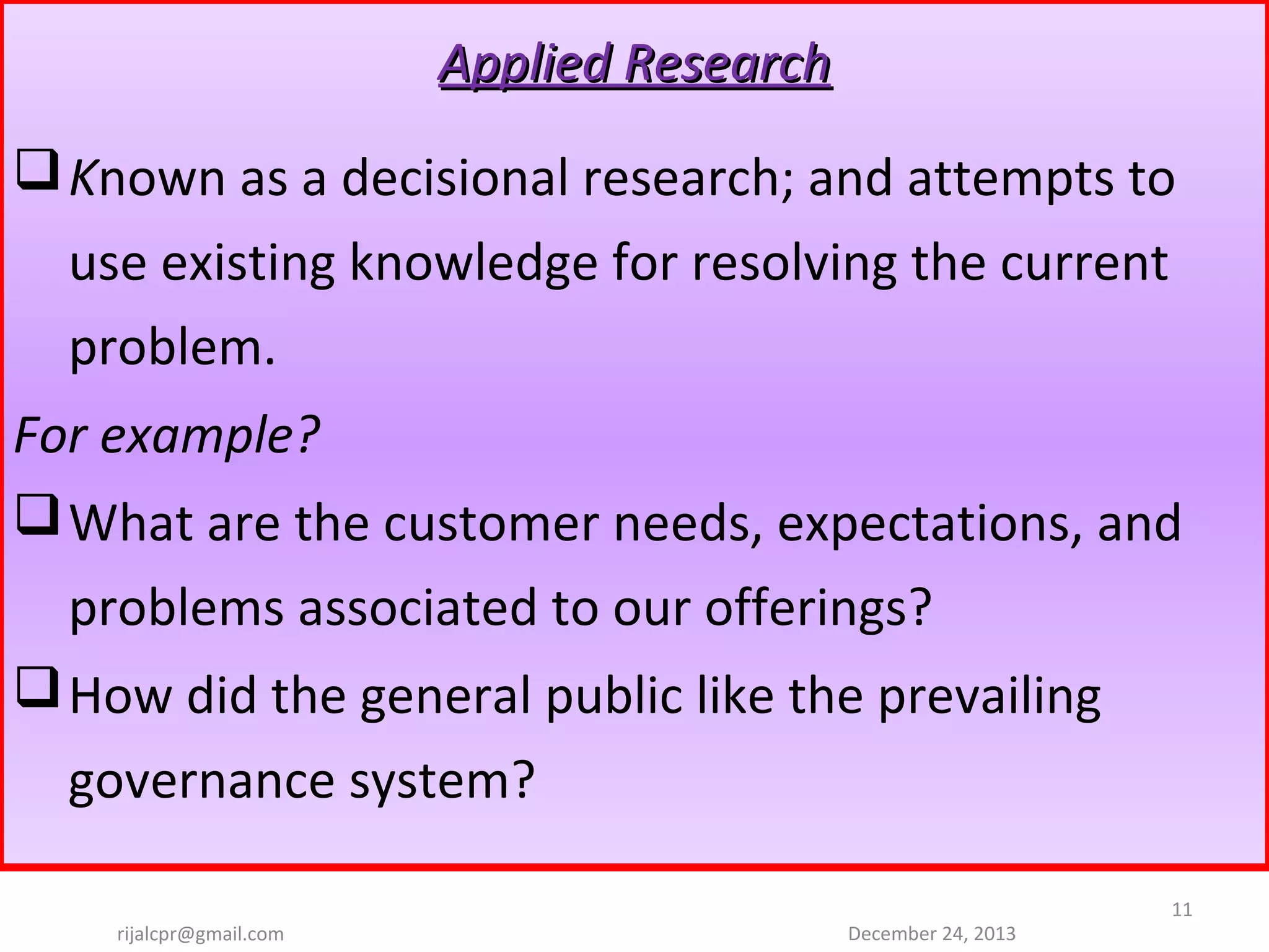 Applied Research
 Known as a decisional research; and attempts to 
use existing knowledge for resolving the current 
problem.
For example?
 What are the customer needs, expectations, and 
problems associated to our offerings?
 How did the general public like the prevailing 
governance system?
rijalcpr@gmail.com

December 24, 2013

11

 