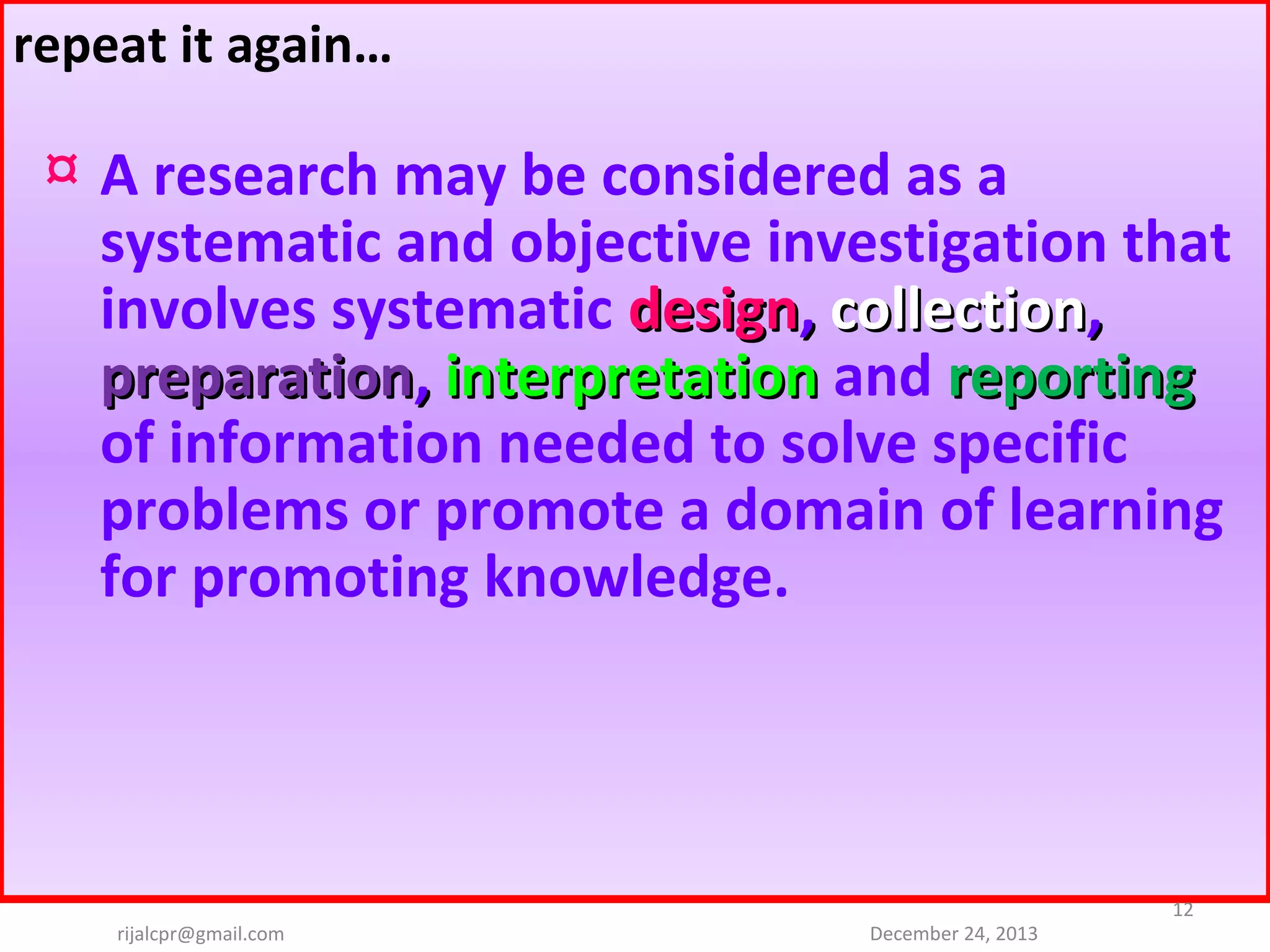 repeat it again…

¤ A research may be considered as a
systematic and objective investigation that
involves systematic design, collection,
preparation, interpretation and reporting
of information needed to solve specific
problems or promote a domain of learning
for promoting knowledge.

rijalcpr@gmail.com

December 24, 2013

12

 