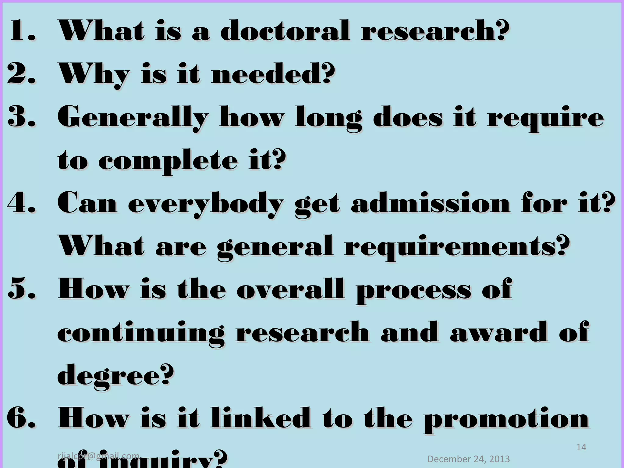 1.
2.
3.

What is a doctoral research?
Why is it needed?
Generally how long does it require
to complete it?
4. Can everybody get admission for it?
What are general requirements?
5. How is the overall process of
continuing research and award of
degree?
6. How is it linked to the promotion
rijalcpr@gmail.com

December 24, 2013

14

 