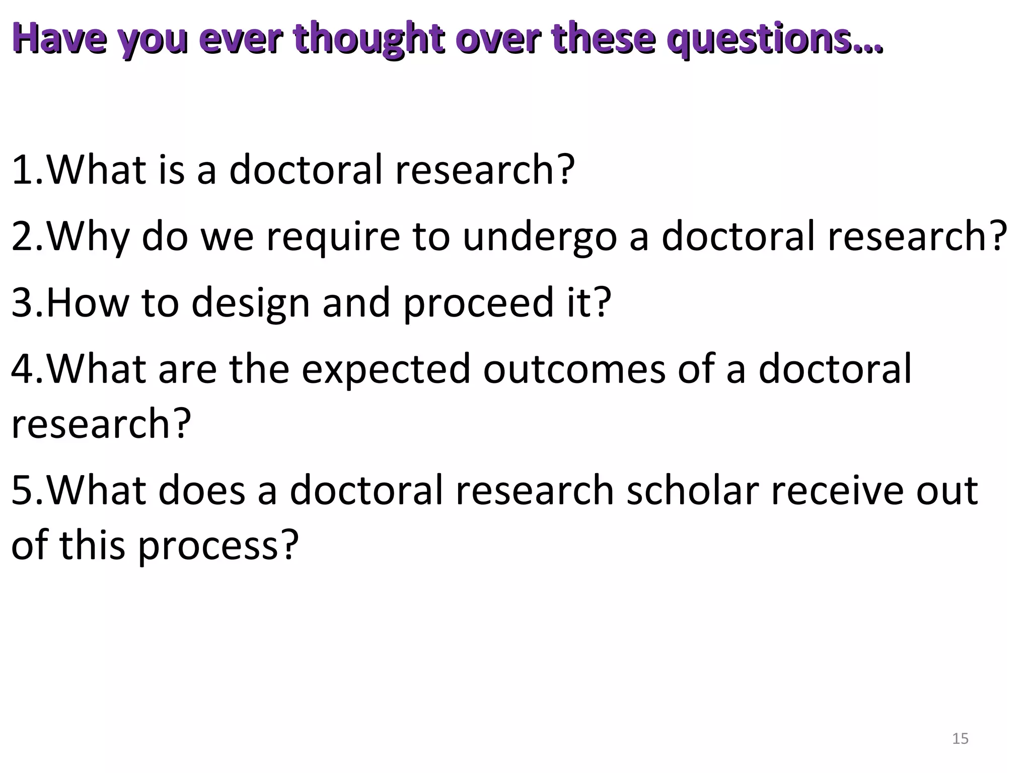 Have you ever thought over these questions…
1.What is a doctoral research?
2.Why do we require to undergo a doctoral research?
3.How to design and proceed it?
4.What are the expected outcomes of a doctoral 
research?
5.What does a doctoral research scholar receive out 
of this process? 

15

 