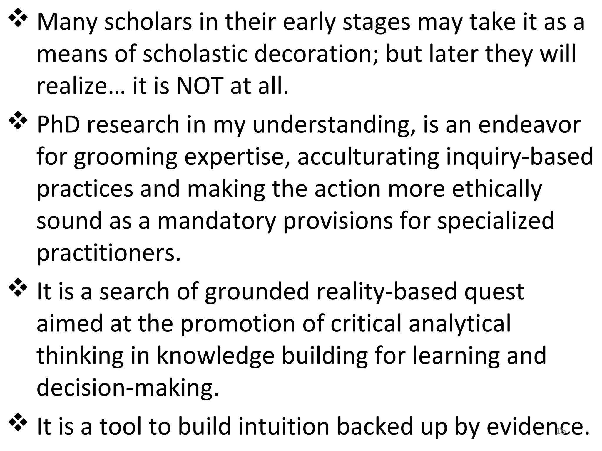  Many scholars in their early stages may take it as a 
means of scholastic decoration; but later they will 
realize… it is NOT at all.
 PhD research in my understanding, is an endeavor 
for grooming expertise, acculturating inquiry-based 
practices and making the action more ethically 
sound as a mandatory provisions for specialized 
practitioners.
 It is a search of grounded reality-based quest 
aimed at the promotion of critical analytical 
thinking in knowledge building for learning and 
decision-making.
 It is a tool to build intuition backed up by evidence.
16

 