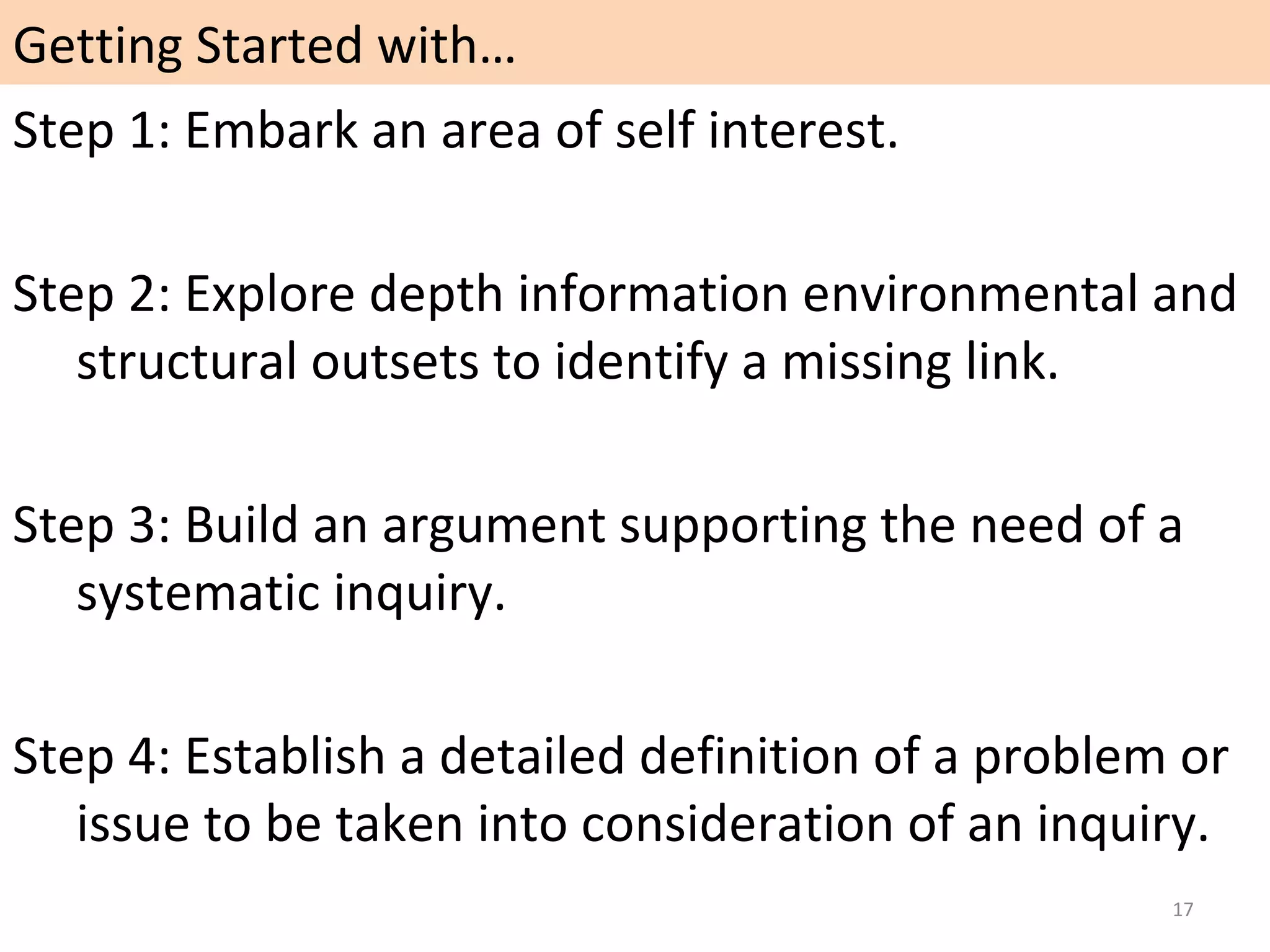 Getting Started with…
Step 1: Embark an area of self interest.
Step 2: Explore depth information environmental and
structural outsets to identify a missing link.
Step 3: Build an argument supporting the need of a
systematic inquiry.
Step 4: Establish a detailed definition of a problem or
issue to be taken into consideration of an inquiry.
17

 