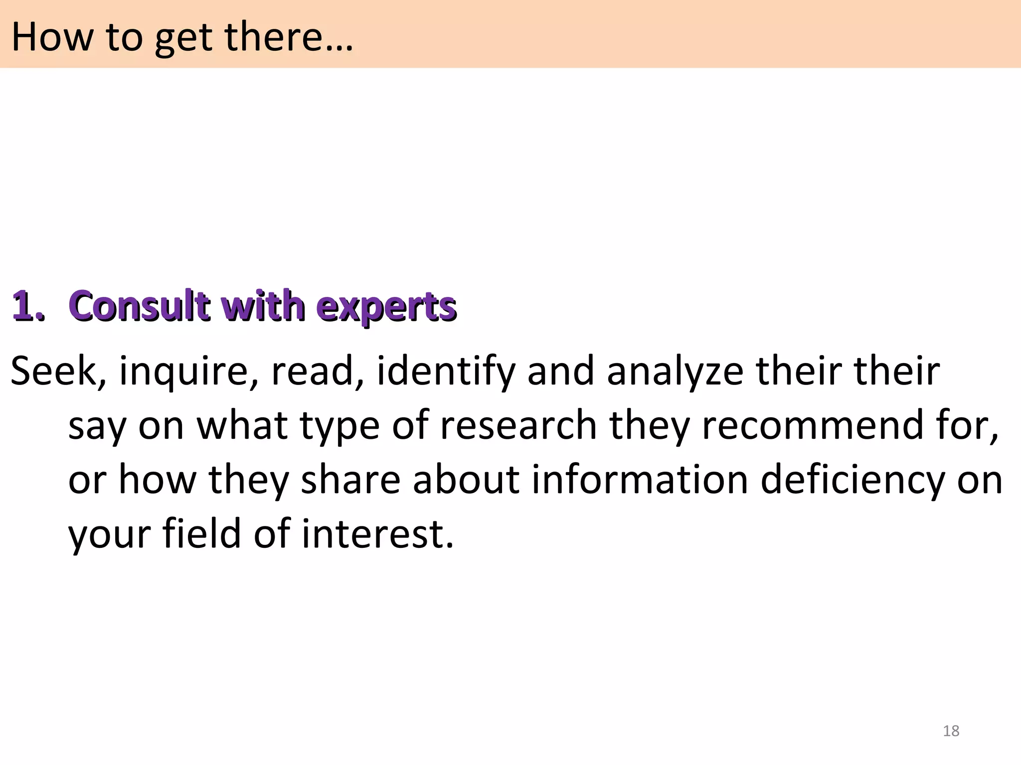 How to get there…

1. Consult with experts
Seek, inquire, read, identify and analyze their their
say on what type of research they recommend for,
or how they share about information deficiency on
your field of interest.

18

 