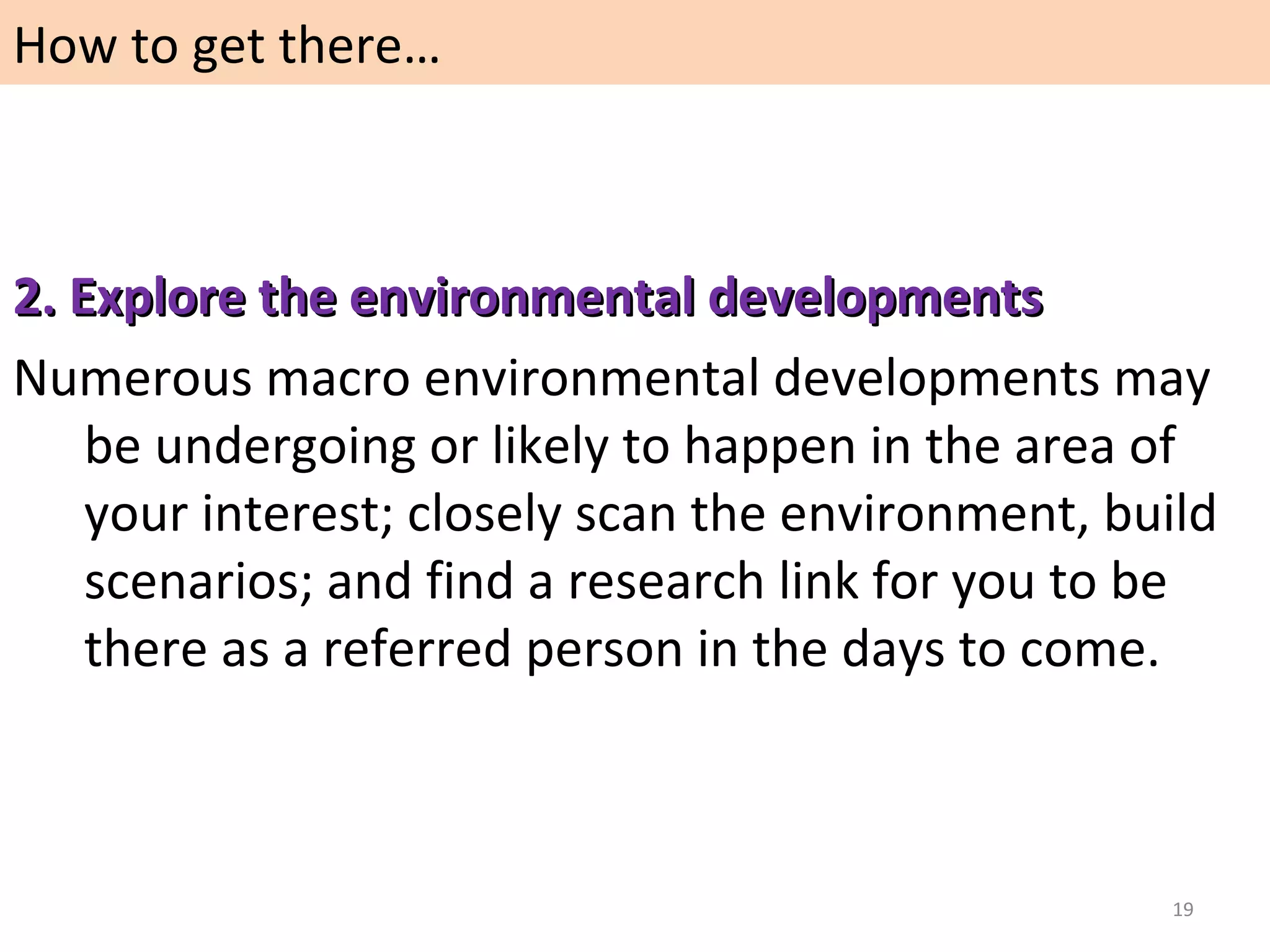 How to get there…

2. Explore the environmental developments
Numerous macro environmental developments may
be undergoing or likely to happen in the area of
your interest; closely scan the environment, build
scenarios; and find a research link for you to be
there as a referred person in the days to come.

19

 