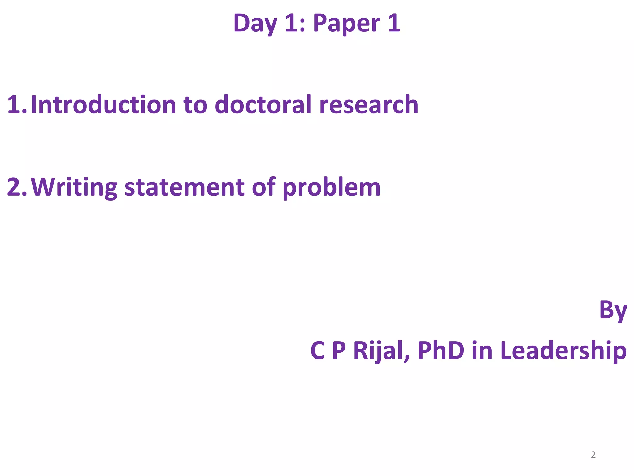 Day 1: Paper 1
1.Introduction to doctoral research
2.Writing statement of problem

By
C P Rijal, PhD in Leadership

2

 