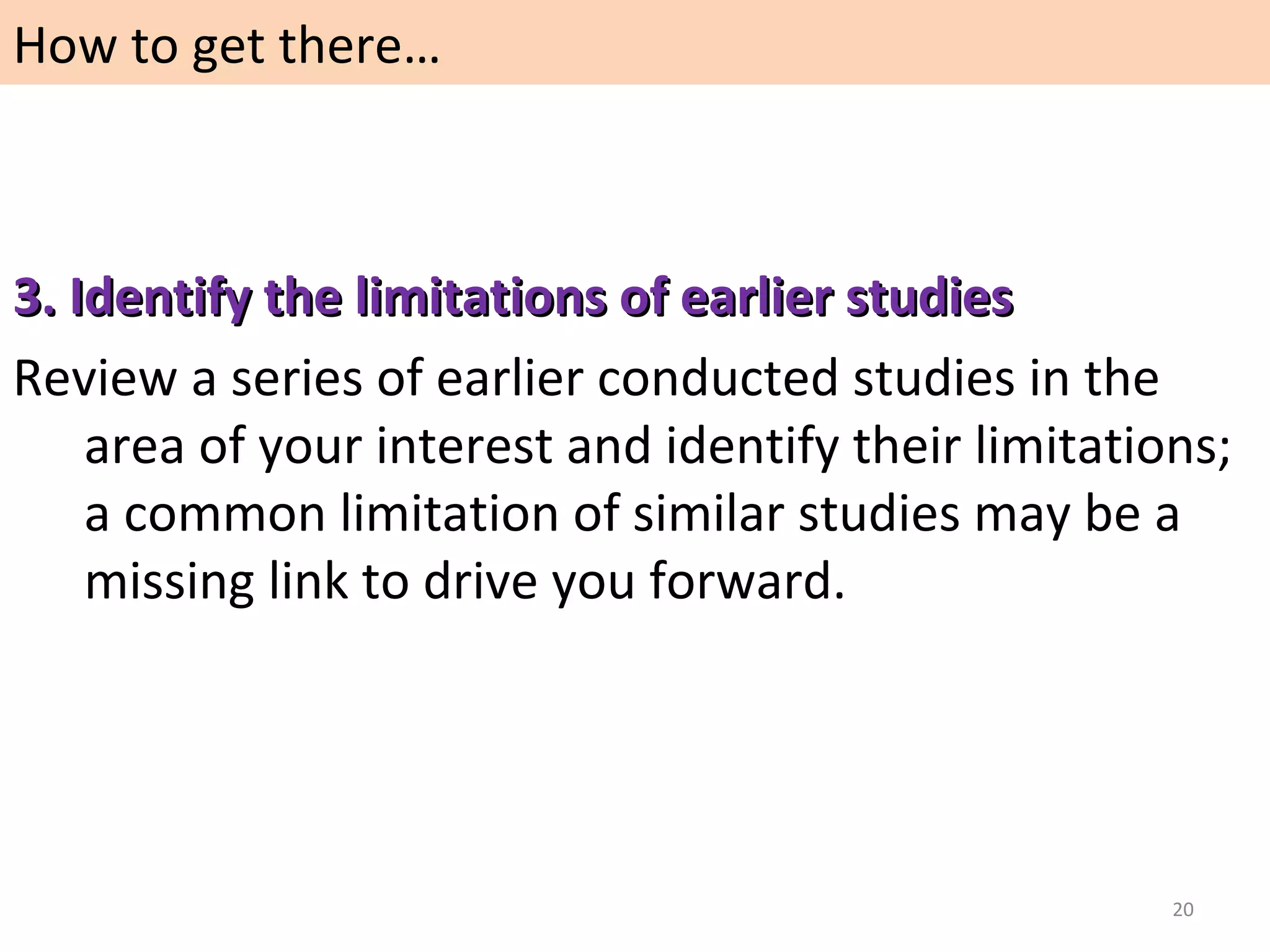 How to get there…

3. Identify the limitations of earlier studies
Review a series of earlier conducted studies in the
area of your interest and identify their limitations;
a common limitation of similar studies may be a
missing link to drive you forward.

20

 