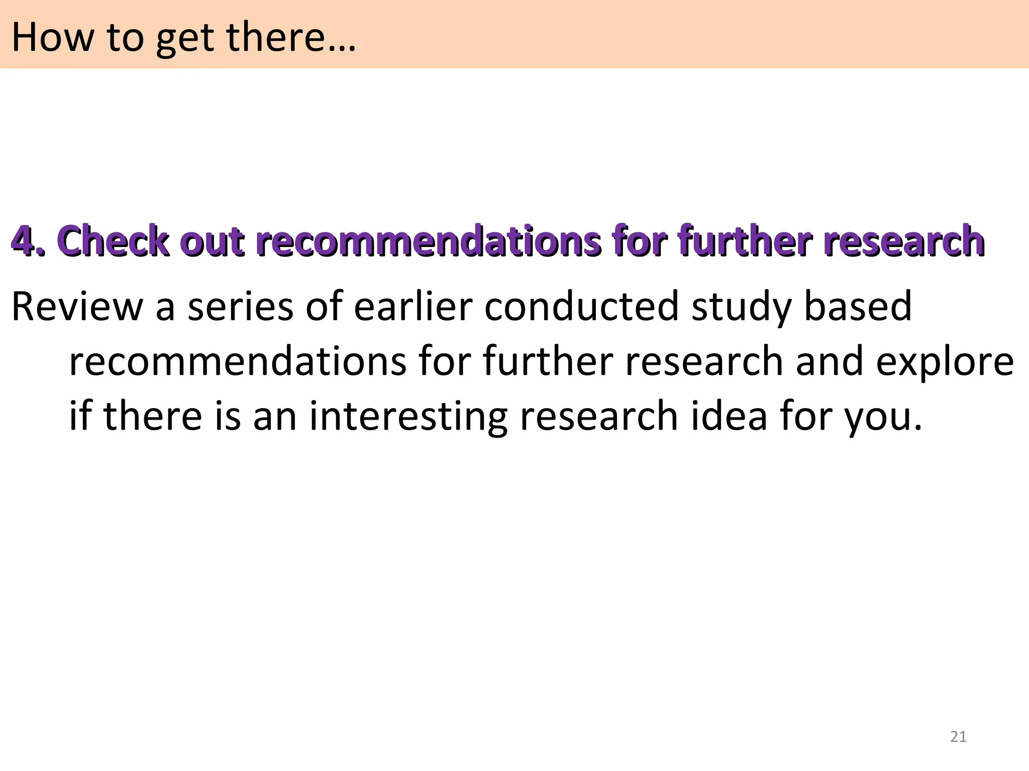 How to get there…

4. Check out recommendations for further research
Review a series of earlier conducted study based
recommendations for further research and explore
if there is an interesting research idea for you.

21

 