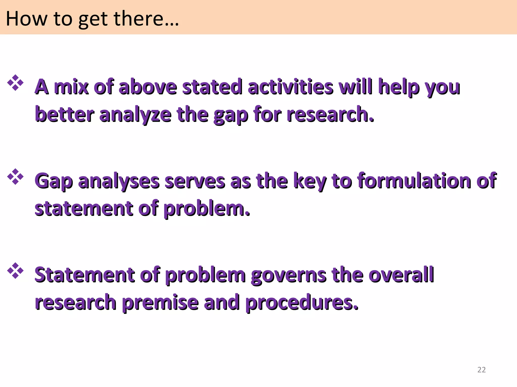 How to get there…
 A mix of above stated activities will help you
better analyze the gap for research.
 Gap analyses serves as the key to formulation of
statement of problem.
 Statement of problem governs the overall
research premise and procedures.
22

 