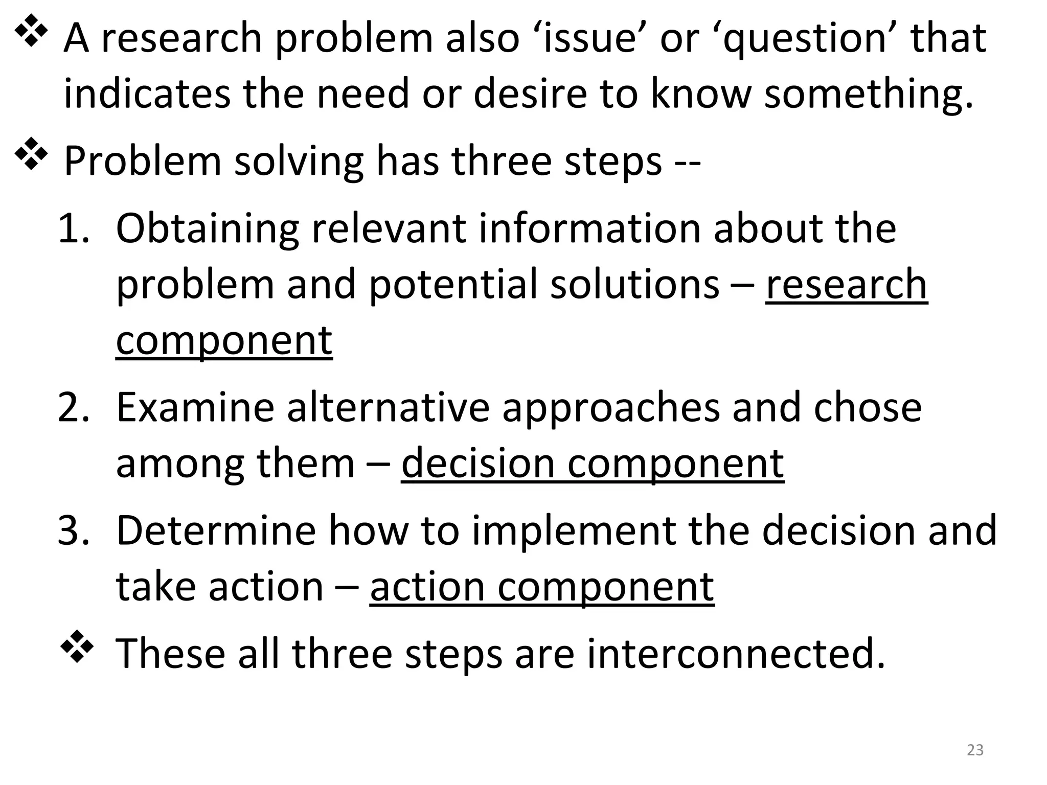  A research problem also ‘issue’ or ‘question’ that
indicates the need or desire to know something.
 Problem solving has three steps -1. Obtaining relevant information about the
problem and potential solutions – research
component
2. Examine alternative approaches and chose
among them – decision component
3. Determine how to implement the decision and
take action – action component
 These all three steps are interconnected.
23

 