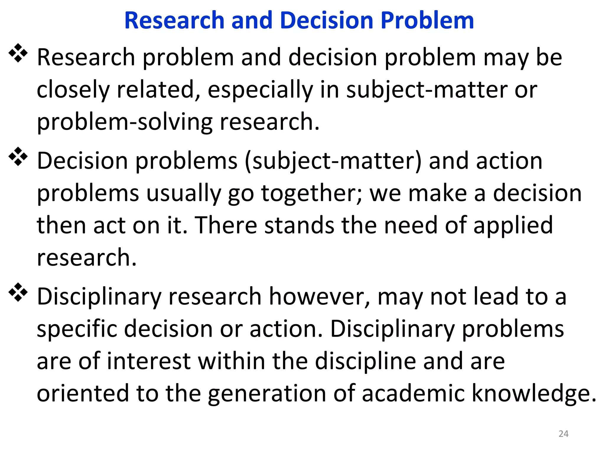 Research and Decision Problem
 Research problem and decision problem may be
closely related, especially in subject-matter or
problem-solving research.
 Decision problems (subject-matter) and action
problems usually go together; we make a decision
then act on it. There stands the need of applied
research.
 Disciplinary research however, may not lead to a
specific decision or action. Disciplinary problems
are of interest within the discipline and are
oriented to the generation of academic knowledge.
24

 