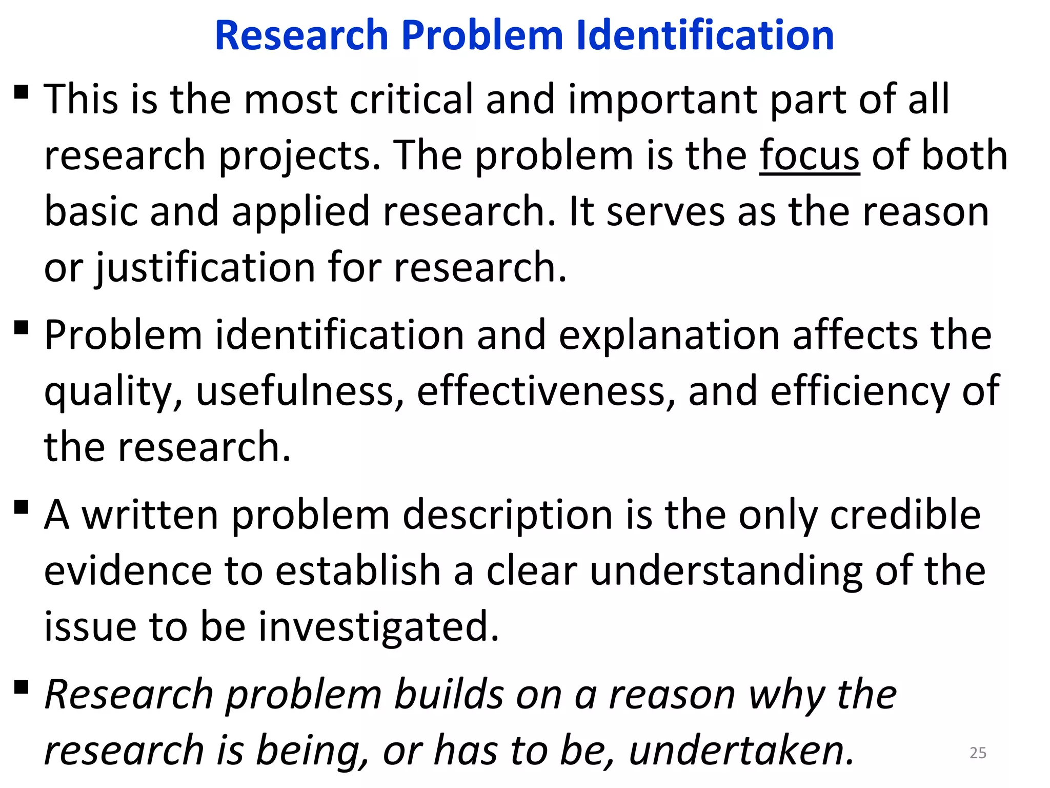 Research Problem Identification
 This is the most critical and important part of all
research projects. The problem is the focus of both
basic and applied research. It serves as the reason
or justification for research.
 Problem identification and explanation affects the
quality, usefulness, effectiveness, and efficiency of
the research.
 A written problem description is the only credible
evidence to establish a clear understanding of the
issue to be investigated.
 Research problem builds on a reason why the
research is being, or has to be, undertaken.
25

 
