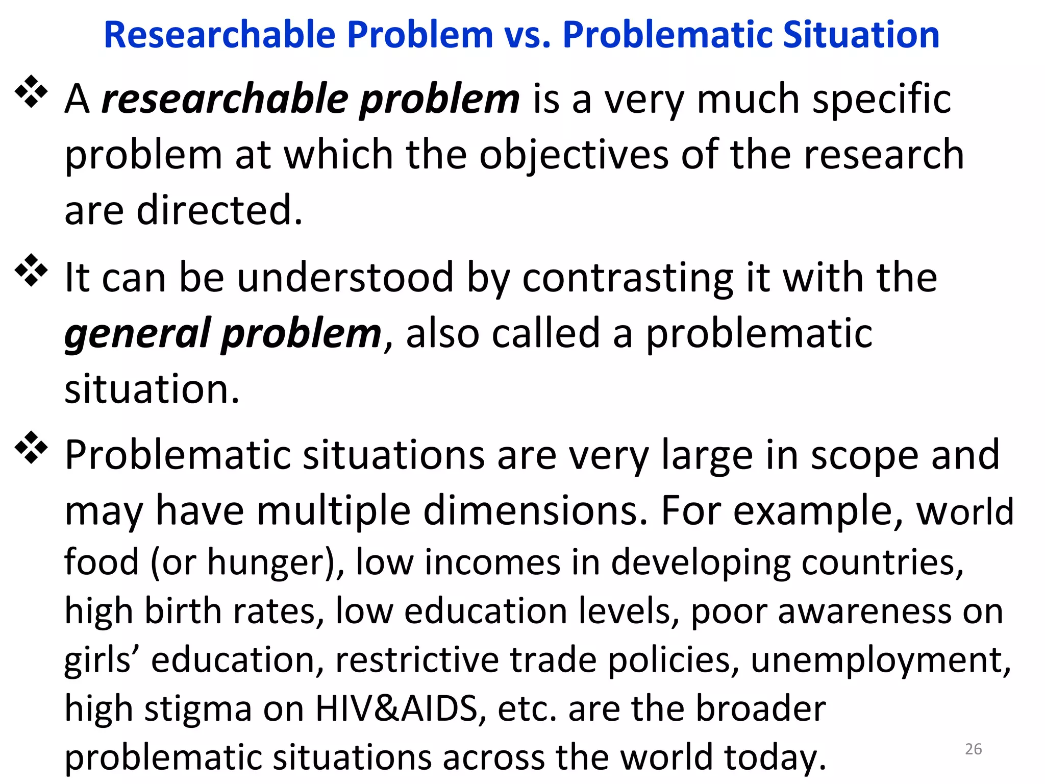 Researchable Problem vs. Problematic Situation

 A researchable problem is a very much specific
problem at which the objectives of the research
are directed.
 It can be understood by contrasting it with the
general problem, also called a problematic
situation.
 Problematic situations are very large in scope and
may have multiple dimensions. For example, world
food (or hunger), low incomes in developing countries,
high birth rates, low education levels, poor awareness on
girls’ education, restrictive trade policies, unemployment,
high stigma on HIV&AIDS, etc. are the broader
26
problematic situations across the world today.

 